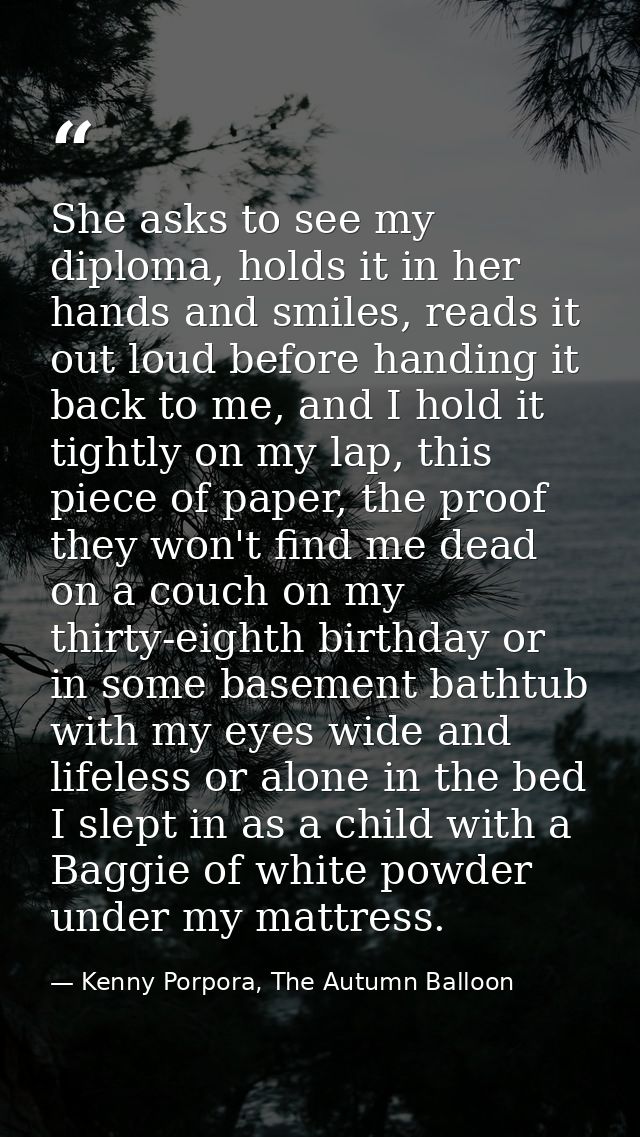 She asks to see my diploma, holds it in her hands and smiles, reads it out loud before handing it back to me, and I hold — Kenny Porpora, The Autumn Balloon