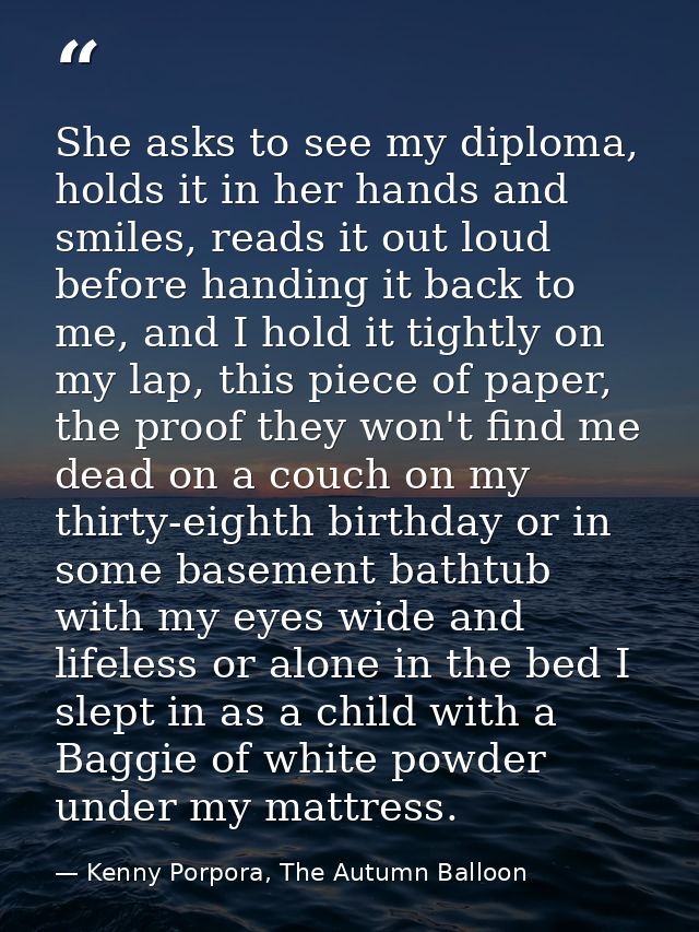 She asks to see my diploma, holds it in her hands and smiles, reads it out loud before handing it back to me, and I hold — Kenny Porpora, The Autumn Balloon