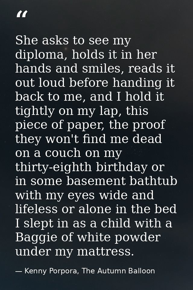 She asks to see my diploma, holds it in her hands and smiles, reads it out loud before handing it back to me, and I hold — Kenny Porpora, The Autumn Balloon