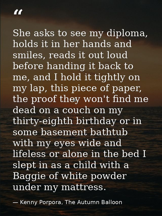 She asks to see my diploma, holds it in her hands and smiles, reads it out loud before handing it back to me, and I hold — Kenny Porpora, The Autumn Balloon