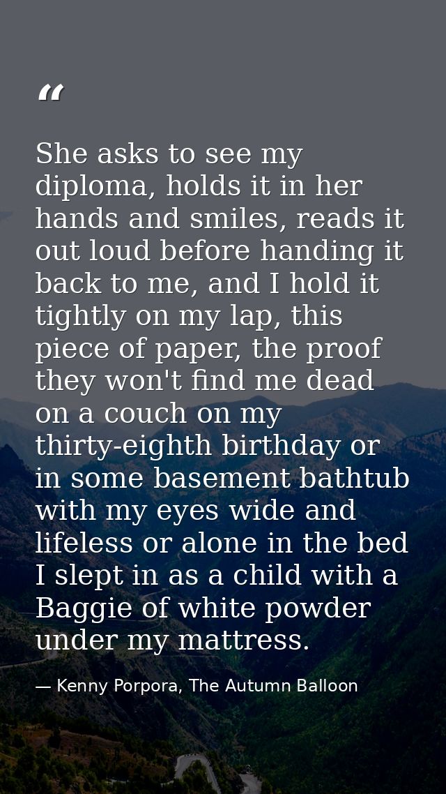 She asks to see my diploma, holds it in her hands and smiles, reads it out loud before handing it back to me, and I hold — Kenny Porpora, The Autumn Balloon