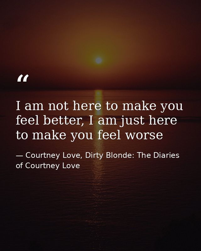 I am not here to make you feel better, I am just here to make you feel worse — Courtney Love, Dirty Blonde: The Diaries of Courtney Love