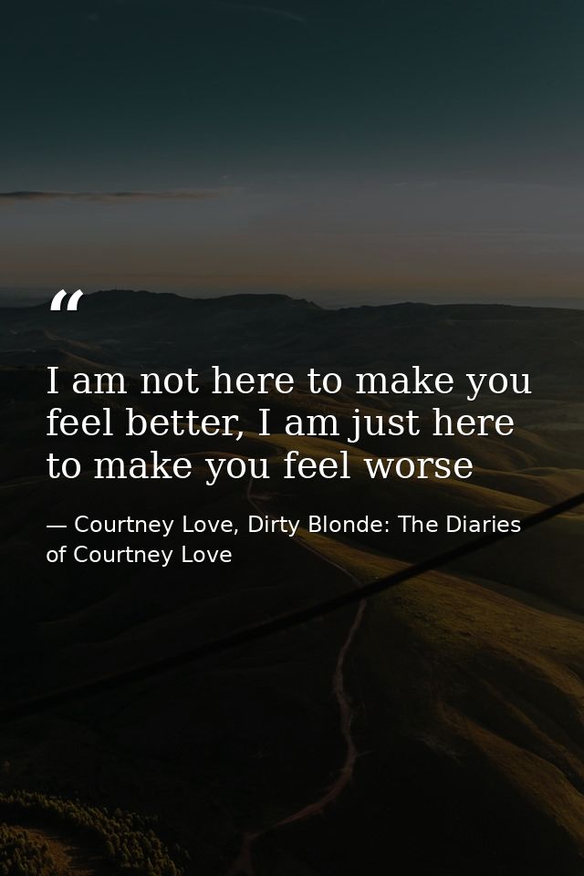 I am not here to make you feel better, I am just here to make you feel worse — Courtney Love, Dirty Blonde: The Diaries of Courtney Love