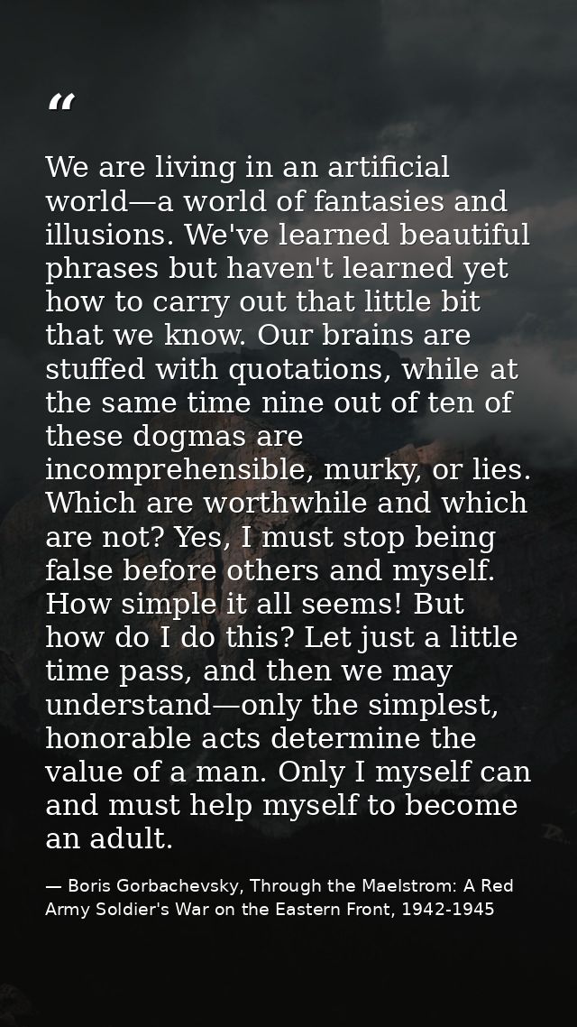 We are living in an artificial world—a world of fantasies and illusions. We've learned beautiful phrases but haven't lea — Boris Gorbachevsky, Through the Maelstrom: A Red Army Soldier's War on the Eastern Front, 1942-1945