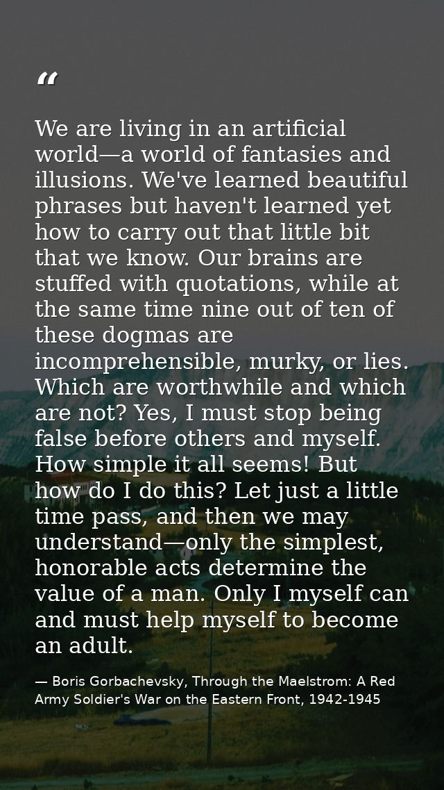 We are living in an artificial world—a world of fantasies and illusions. We've learned beautiful phrases but haven't lea — Boris Gorbachevsky, Through the Maelstrom: A Red Army Soldier's War on the Eastern Front, 1942-1945