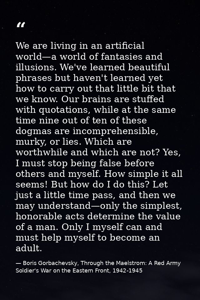 We are living in an artificial world—a world of fantasies and illusions. We've learned beautiful phrases but haven't lea — Boris Gorbachevsky, Through the Maelstrom: A Red Army Soldier's War on the Eastern Front, 1942-1945