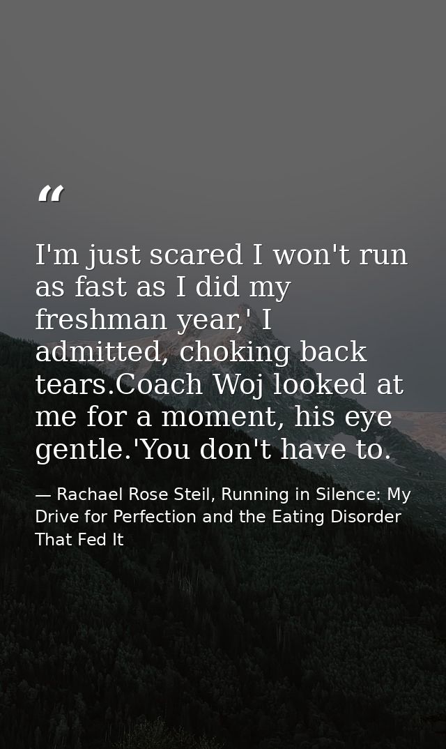 I'm just scared I won't run as fast as I did my freshman year,' I admitted, choking back tears.Coach Woj looked at me fo — Rachael Rose Steil, Running in Silence: My Drive for Perfection and the Eating Disorder That Fed It