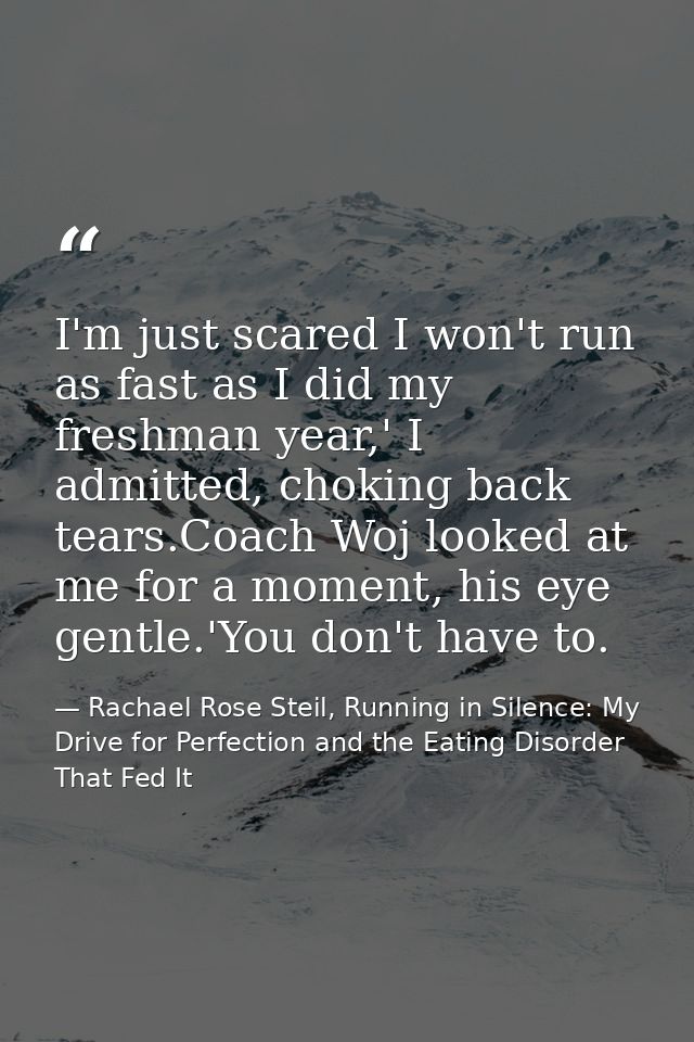 I'm just scared I won't run as fast as I did my freshman year,' I admitted, choking back tears.Coach Woj looked at me fo — Rachael Rose Steil, Running in Silence: My Drive for Perfection and the Eating Disorder That Fed It