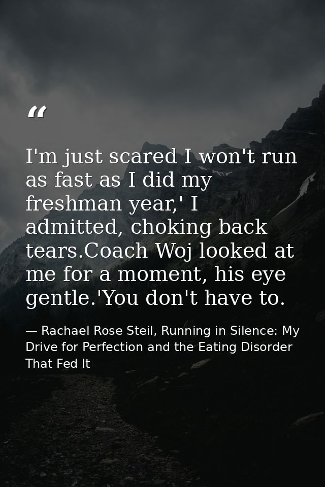 I'm just scared I won't run as fast as I did my freshman year,' I admitted, choking back tears.Coach Woj looked at me fo — Rachael Rose Steil, Running in Silence: My Drive for Perfection and the Eating Disorder That Fed It