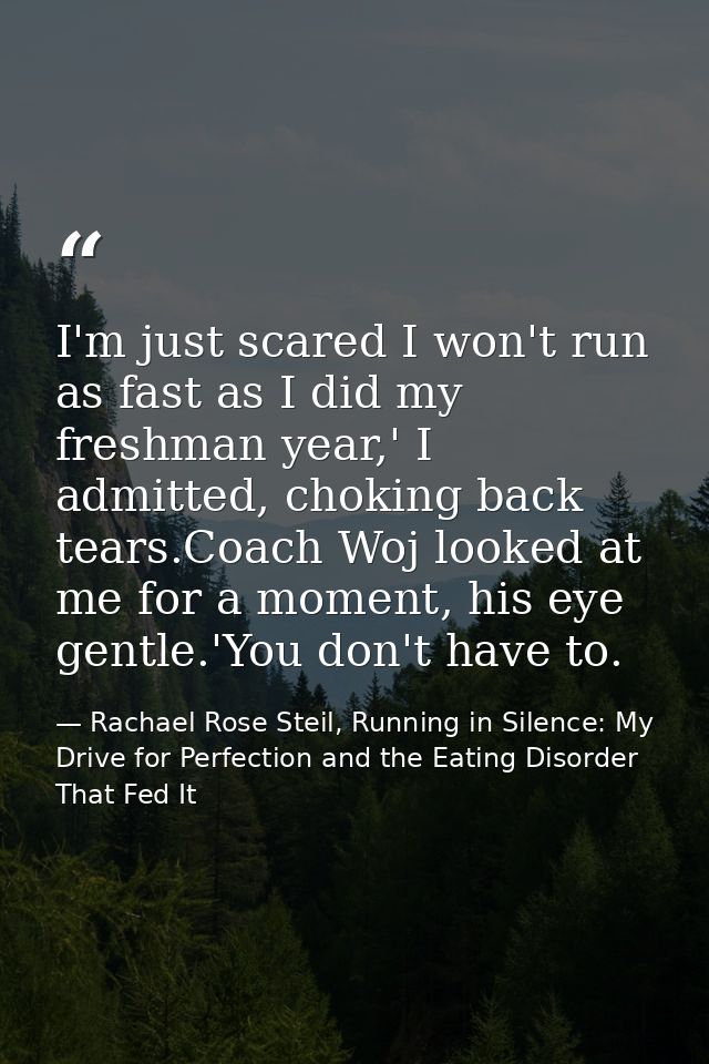 I'm just scared I won't run as fast as I did my freshman year,' I admitted, choking back tears.Coach Woj looked at me fo — Rachael Rose Steil, Running in Silence: My Drive for Perfection and the Eating Disorder That Fed It