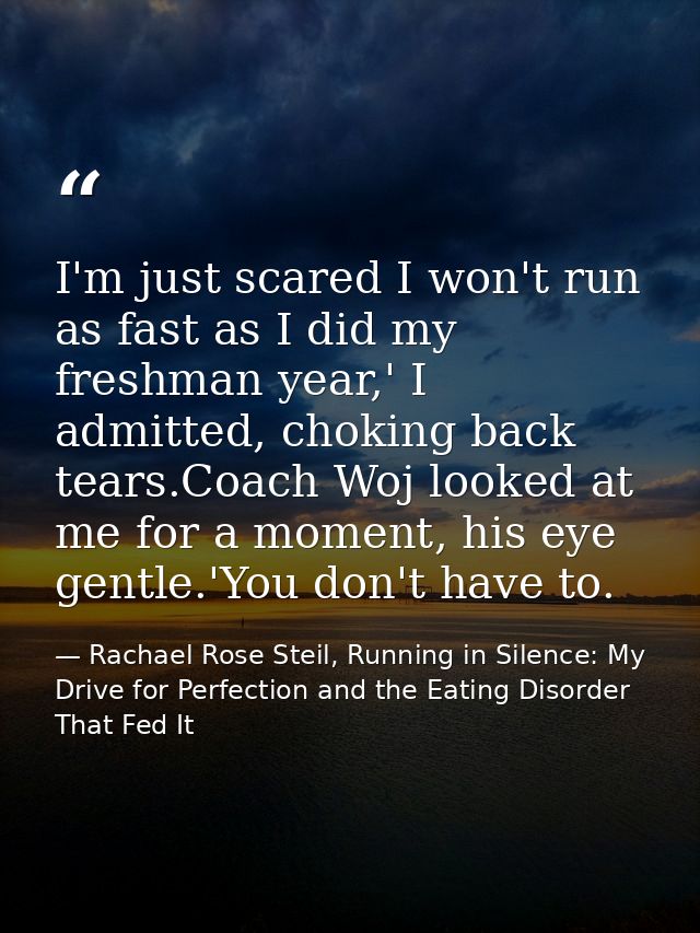 I'm just scared I won't run as fast as I did my freshman year,' I admitted, choking back tears.Coach Woj looked at me fo — Rachael Rose Steil, Running in Silence: My Drive for Perfection and the Eating Disorder That Fed It