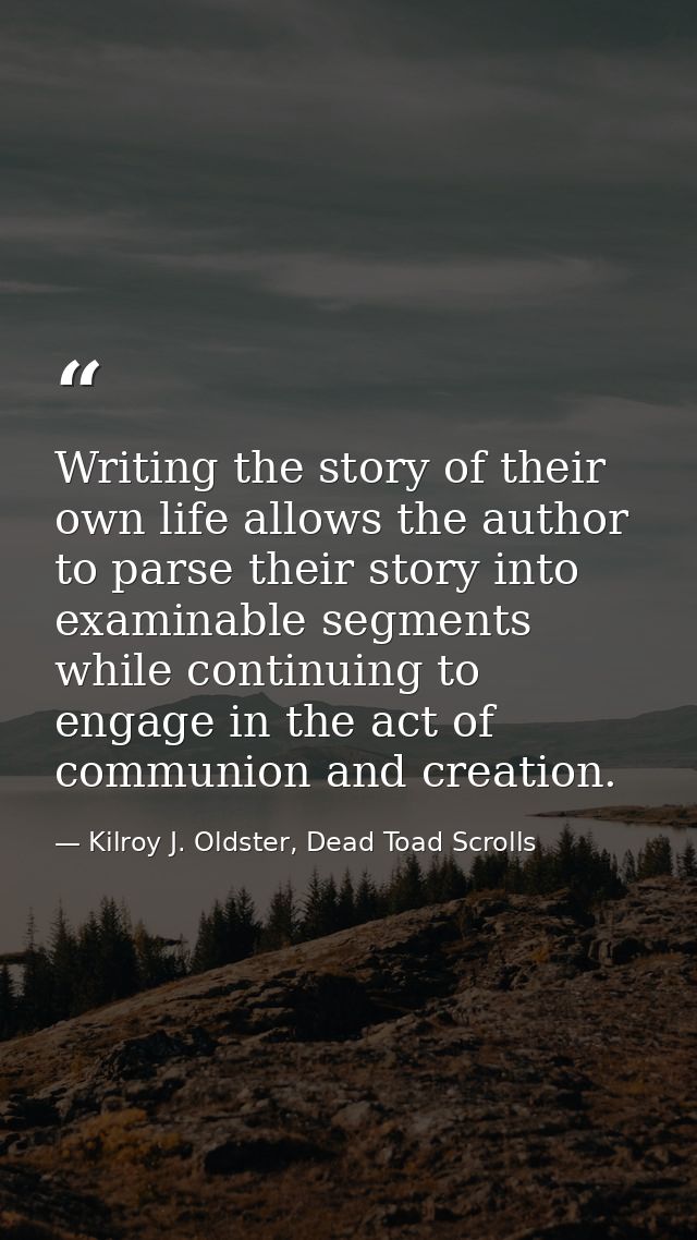 Writing the story of their own life allows the author to parse their story into examinable segments while continuing to  — Kilroy J. Oldster, Dead Toad Scrolls