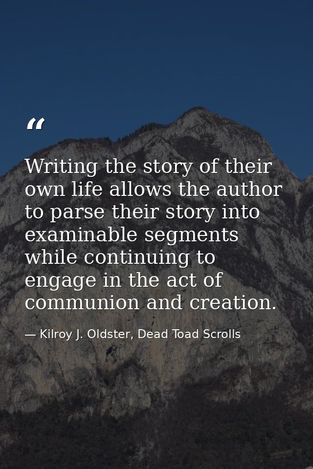 Writing the story of their own life allows the author to parse their story into examinable segments while continuing to  — Kilroy J. Oldster, Dead Toad Scrolls