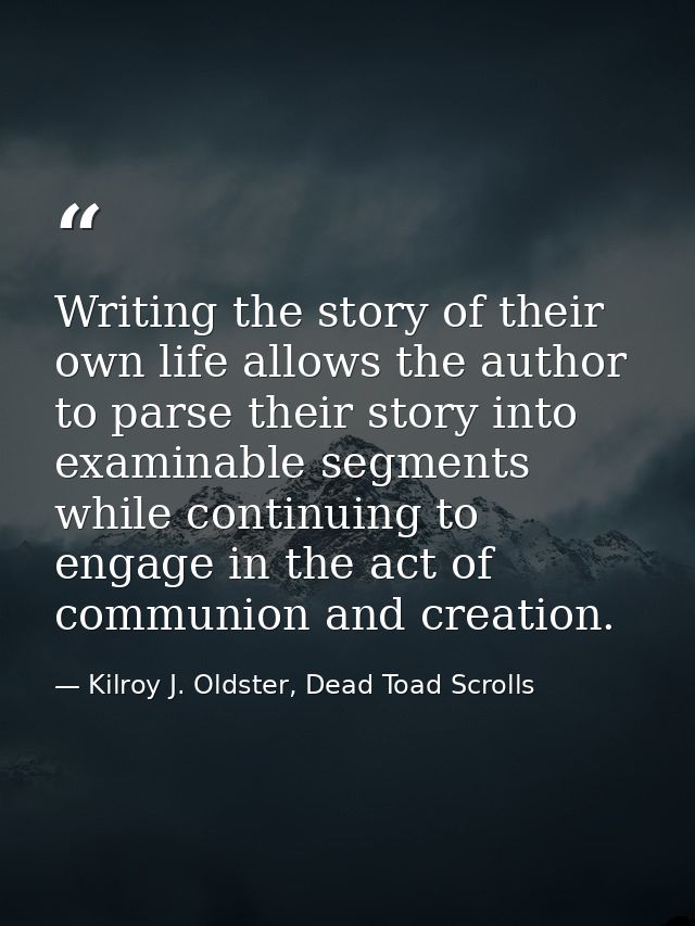 Writing the story of their own life allows the author to parse their story into examinable segments while continuing to  — Kilroy J. Oldster, Dead Toad Scrolls