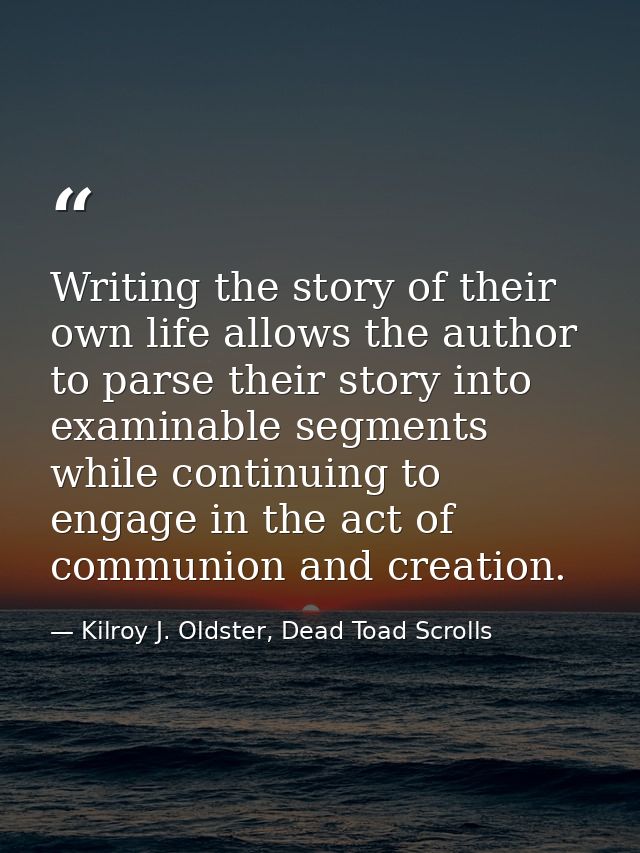 Writing the story of their own life allows the author to parse their story into examinable segments while continuing to  — Kilroy J. Oldster, Dead Toad Scrolls