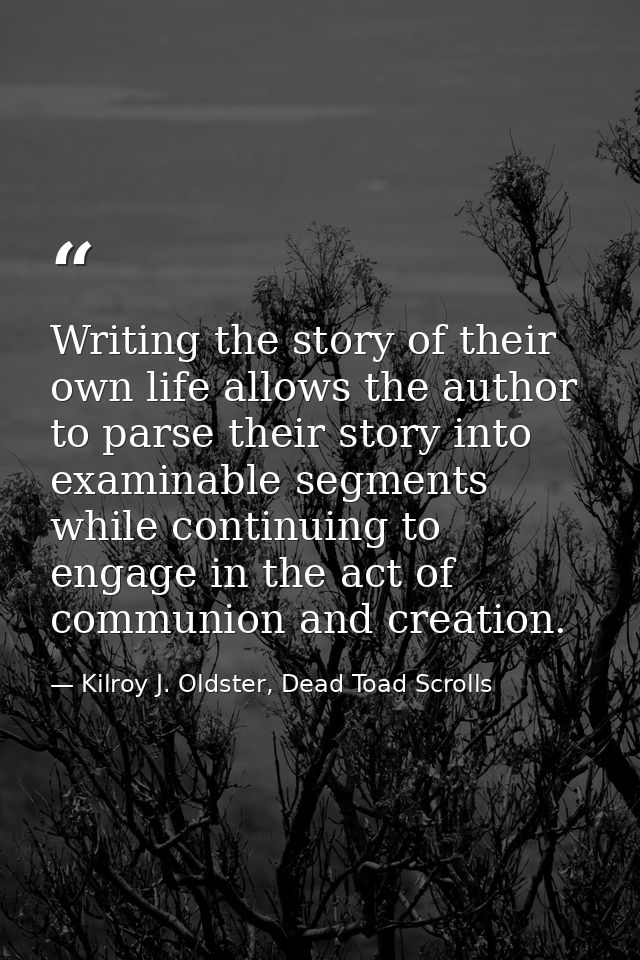 Writing the story of their own life allows the author to parse their story into examinable segments while continuing to  — Kilroy J. Oldster, Dead Toad Scrolls
