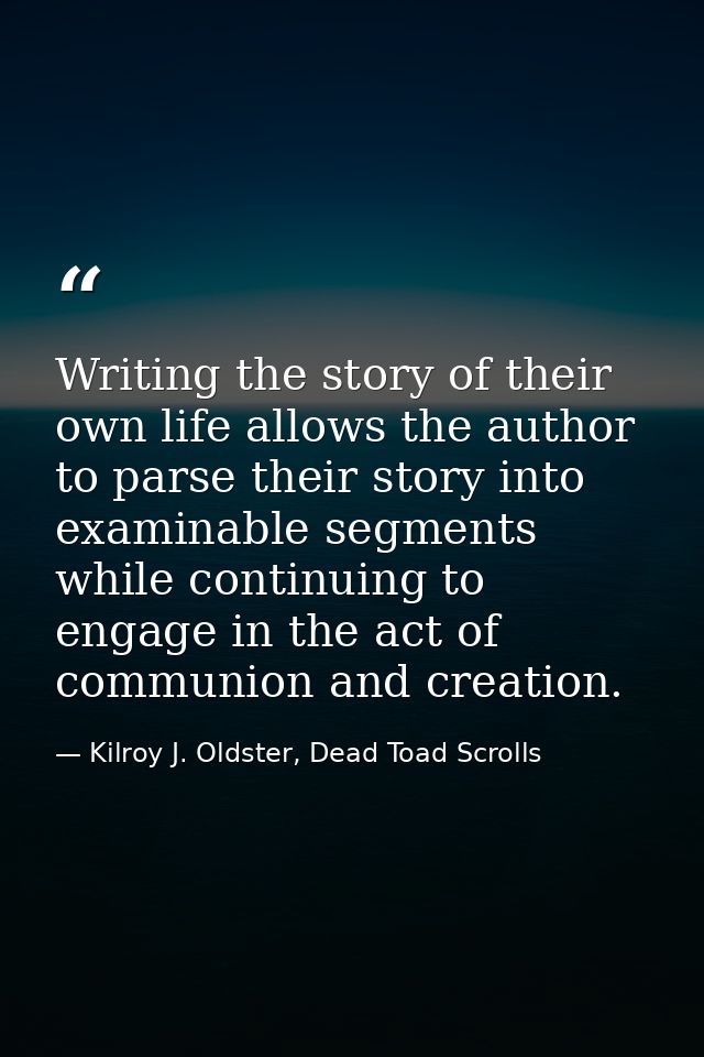Writing the story of their own life allows the author to parse their story into examinable segments while continuing to  — Kilroy J. Oldster, Dead Toad Scrolls