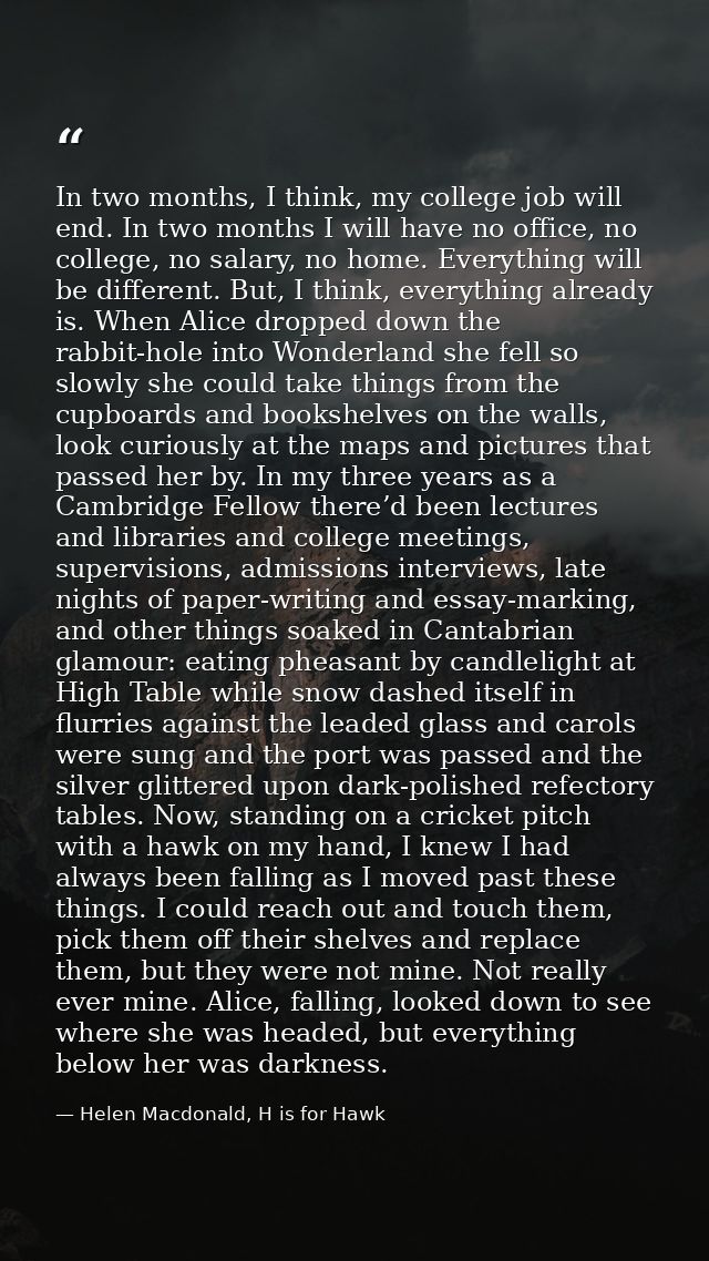 In two months, I think, my college job will end. In two months I will have no office, no college, no salary, no home. Ev — Helen Macdonald, H is for Hawk