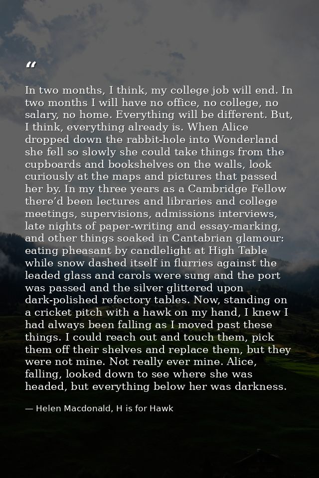 In two months, I think, my college job will end. In two months I will have no office, no college, no salary, no home. Ev — Helen Macdonald, H is for Hawk
