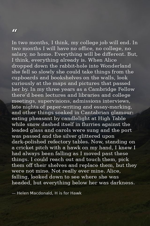 In two months, I think, my college job will end. In two months I will have no office, no college, no salary, no home. Ev — Helen Macdonald, H is for Hawk