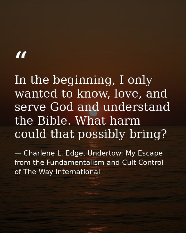 In the beginning, I only wanted to know, love, and serve God and understand the Bible. What harm could that possibly bri — Charlene L. Edge, Undertow: My Escape from the Fundamentalism and Cult Control of The Way International