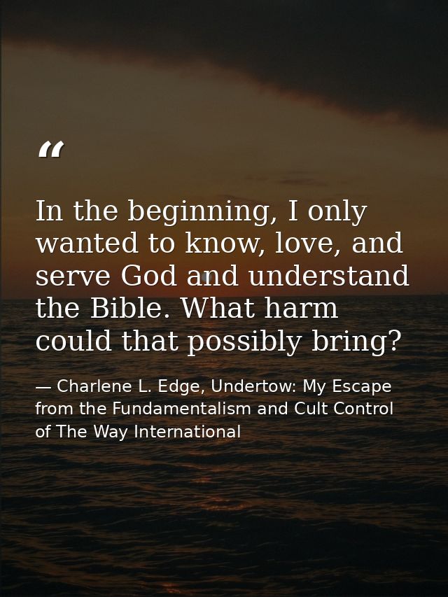 In the beginning, I only wanted to know, love, and serve God and understand the Bible. What harm could that possibly bri — Charlene L. Edge, Undertow: My Escape from the Fundamentalism and Cult Control of The Way International