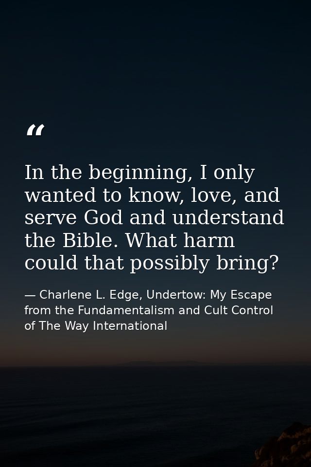 In the beginning, I only wanted to know, love, and serve God and understand the Bible. What harm could that possibly bri — Charlene L. Edge, Undertow: My Escape from the Fundamentalism and Cult Control of The Way International