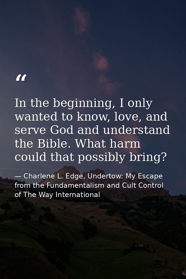 In the beginning, I only wanted to know, love, and serve God and understand the Bible. What harm could that possibly bri — Charlene L. Edge, Undertow: My Escape from the Fundamentalism and Cult Control of The Way International