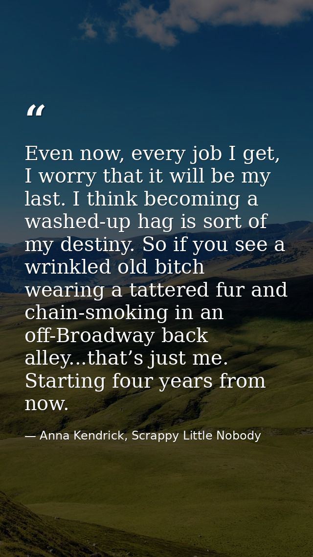 Even now, every job I get, I worry that it will be my last. I think becoming a washed-up hag is sort of my destiny. So i — Anna Kendrick, Scrappy Little Nobody
