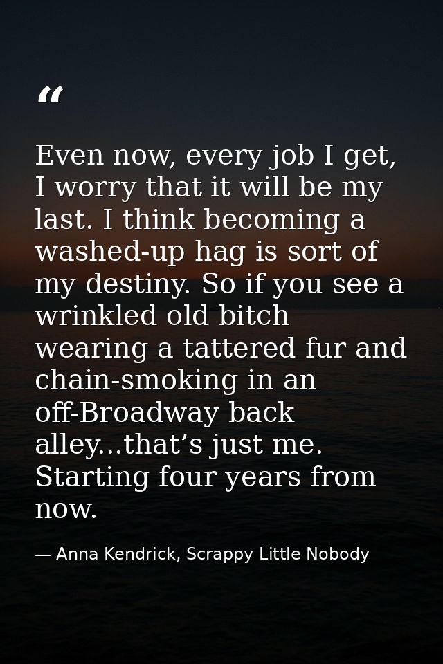 Even now, every job I get, I worry that it will be my last. I think becoming a washed-up hag is sort of my destiny. So i — Anna Kendrick, Scrappy Little Nobody