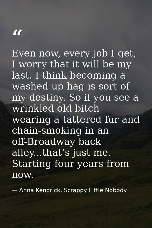 Even now, every job I get, I worry that it will be my last. I think becoming a washed-up hag is sort of my destiny. So i — Anna Kendrick, Scrappy Little Nobody