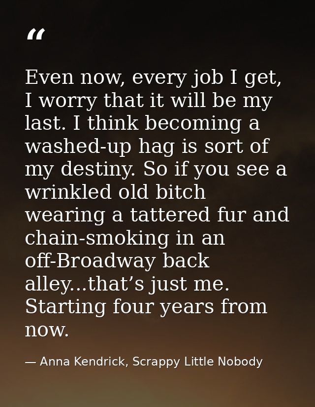 Even now, every job I get, I worry that it will be my last. I think becoming a washed-up hag is sort of my destiny. So i — Anna Kendrick, Scrappy Little Nobody