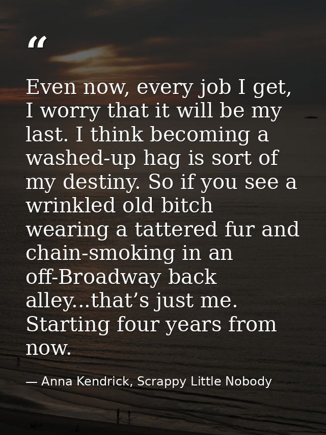 Even now, every job I get, I worry that it will be my last. I think becoming a washed-up hag is sort of my destiny. So i — Anna Kendrick, Scrappy Little Nobody