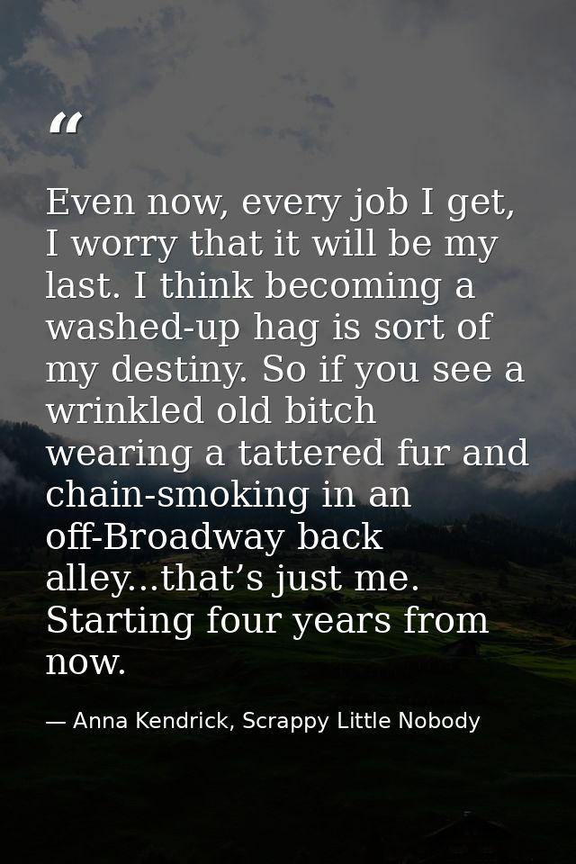 Even now, every job I get, I worry that it will be my last. I think becoming a washed-up hag is sort of my destiny. So i — Anna Kendrick, Scrappy Little Nobody