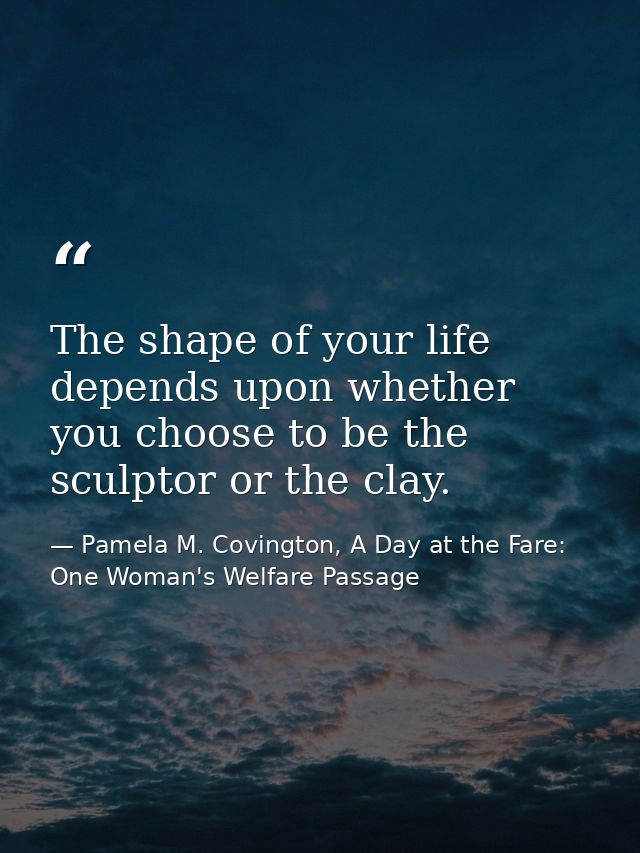 The shape of your life depends upon whether you choose to be the sculptor or the clay. — Pamela M. Covington, A Day at the Fare: One Woman's Welfare Passage
