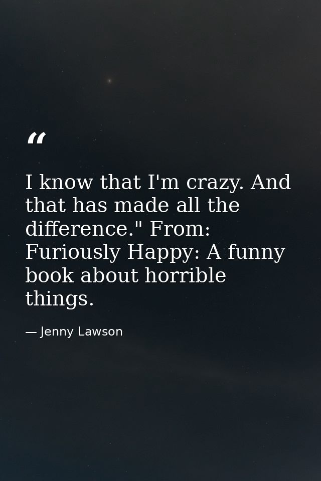 I know that I'm crazy. And that has made all the difference." From: Furiously Happy: A funny book about horrible things. — Jenny Lawson