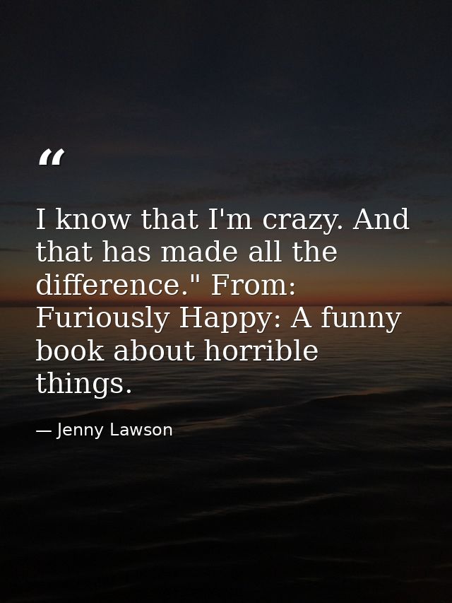 I know that I'm crazy. And that has made all the difference." From: Furiously Happy: A funny book about horrible things. — Jenny Lawson