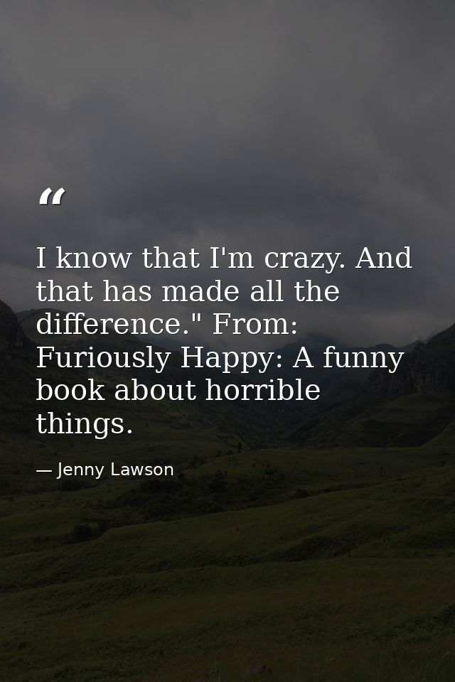I know that I'm crazy. And that has made all the difference." From: Furiously Happy: A funny book about horrible things. — Jenny Lawson