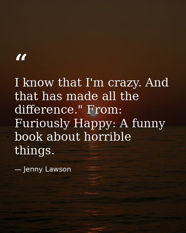 I know that I'm crazy. And that has made all the difference." From: Furiously Happy: A funny book about horrible things. — Jenny Lawson