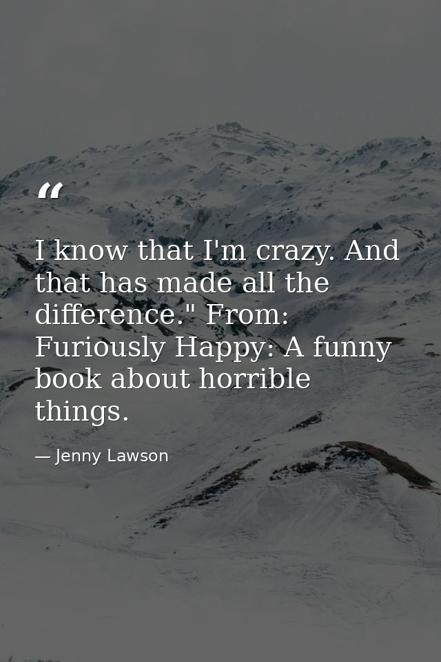 I know that I'm crazy. And that has made all the difference." From: Furiously Happy: A funny book about horrible things. — Jenny Lawson