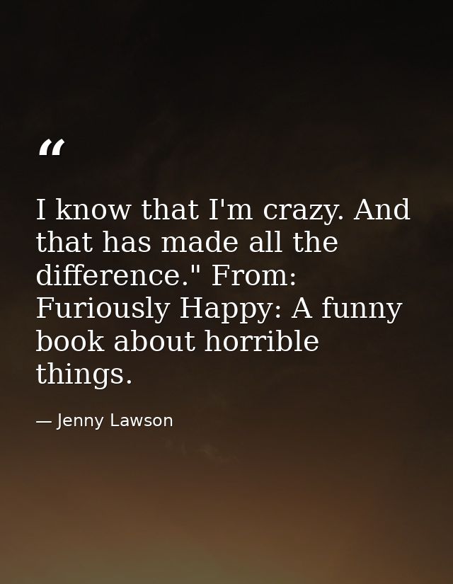I know that I'm crazy. And that has made all the difference." From: Furiously Happy: A funny book about horrible things. — Jenny Lawson