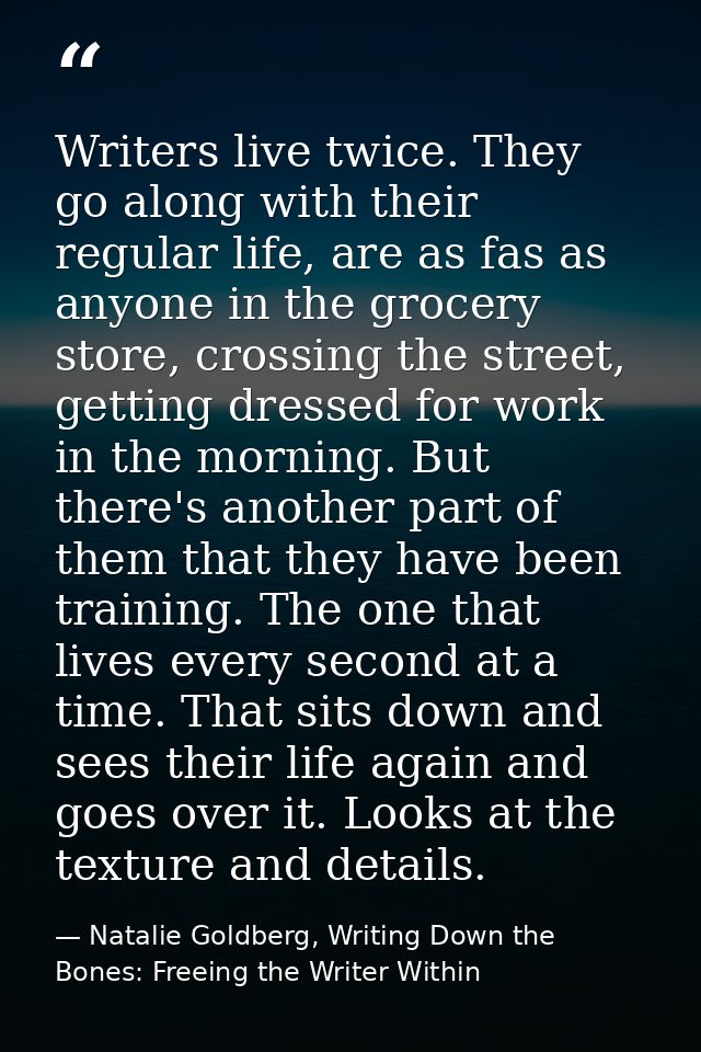Writers live twice. They go along with their regular life, are as fas as anyone in the grocery store, crossing the stree — Natalie Goldberg, Writing Down the Bones: Freeing the Writer Within