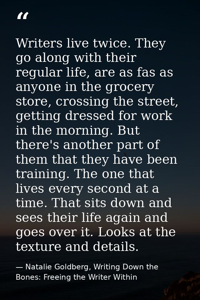Writers live twice. They go along with their regular life, are as fas as anyone in the grocery store, crossing the stree — Natalie Goldberg, Writing Down the Bones: Freeing the Writer Within