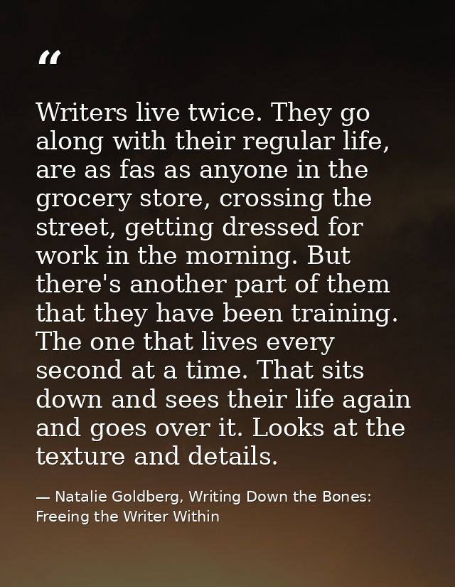 Writers live twice. They go along with their regular life, are as fas as anyone in the grocery store, crossing the stree — Natalie Goldberg, Writing Down the Bones: Freeing the Writer Within