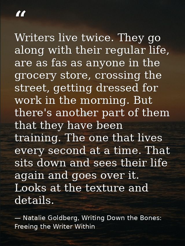 Writers live twice. They go along with their regular life, are as fas as anyone in the grocery store, crossing the stree — Natalie Goldberg, Writing Down the Bones: Freeing the Writer Within