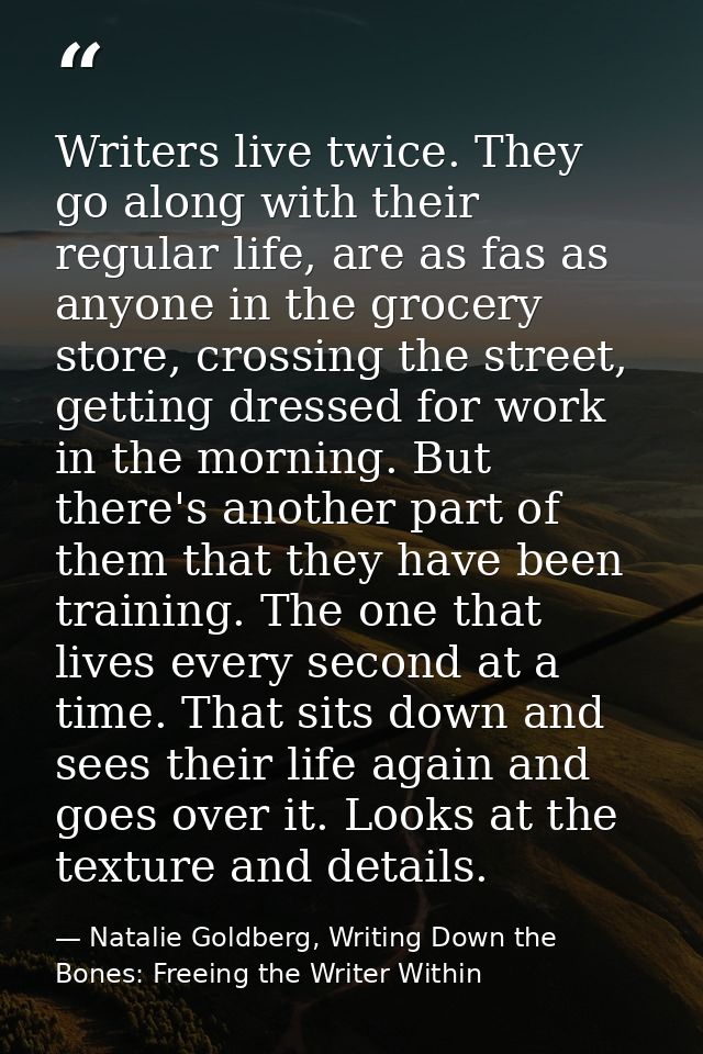 Writers live twice. They go along with their regular life, are as fas as anyone in the grocery store, crossing the stree — Natalie Goldberg, Writing Down the Bones: Freeing the Writer Within