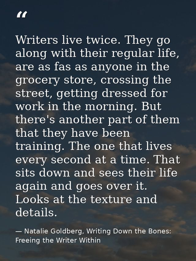 Writers live twice. They go along with their regular life, are as fas as anyone in the grocery store, crossing the stree — Natalie Goldberg, Writing Down the Bones: Freeing the Writer Within