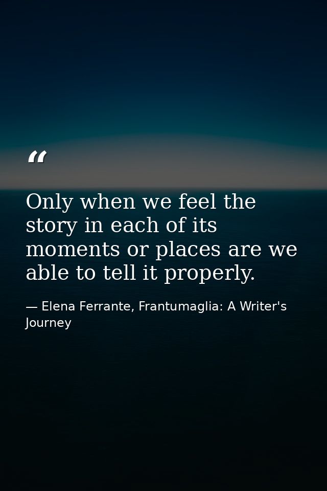 Only when we feel the story in each of its moments or places are we able to tell it properly. — Elena Ferrante, Frantumaglia: A Writer's Journey
