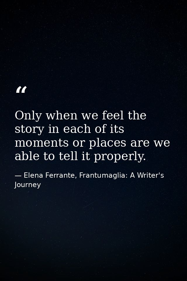 Only when we feel the story in each of its moments or places are we able to tell it properly. — Elena Ferrante, Frantumaglia: A Writer's Journey
