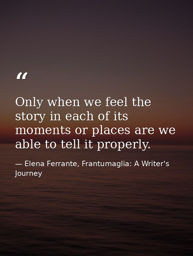 Only when we feel the story in each of its moments or places are we able to tell it properly. — Elena Ferrante, Frantumaglia: A Writer's Journey